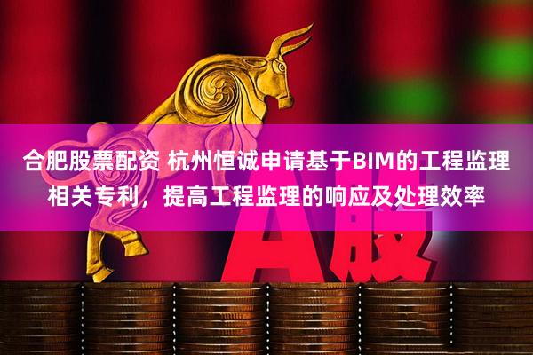 合肥股票配资 杭州恒诚申请基于BIM的工程监理相关专利，提高工程监理的响应及处理效率
