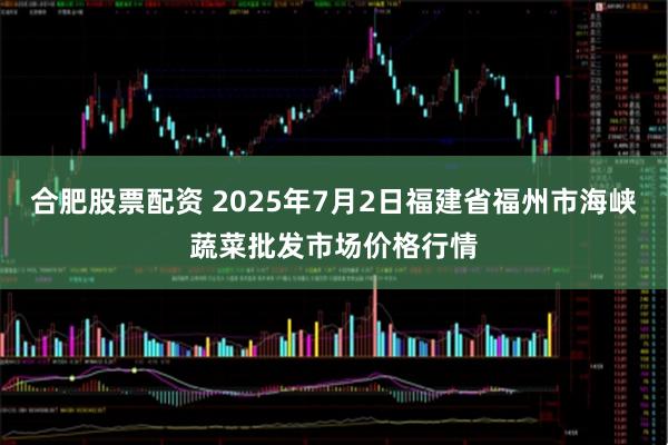合肥股票配资 2025年7月2日福建省福州市海峡蔬菜批发市场价格行情