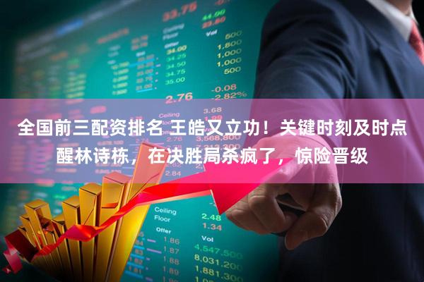 全国前三配资排名 王皓又立功！关键时刻及时点醒林诗栋，在决胜局杀疯了，惊险晋级