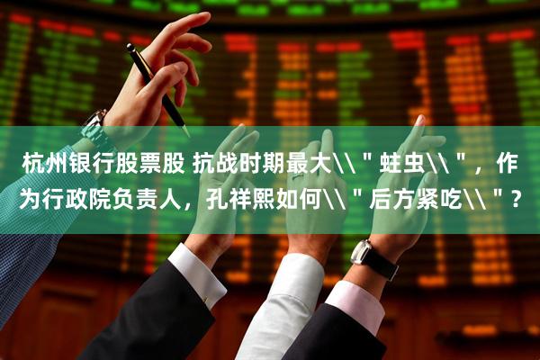 杭州银行股票股 抗战时期最大\＂蛀虫\＂，作为行政院负责人，孔祥熙如何\＂后方紧吃\＂？