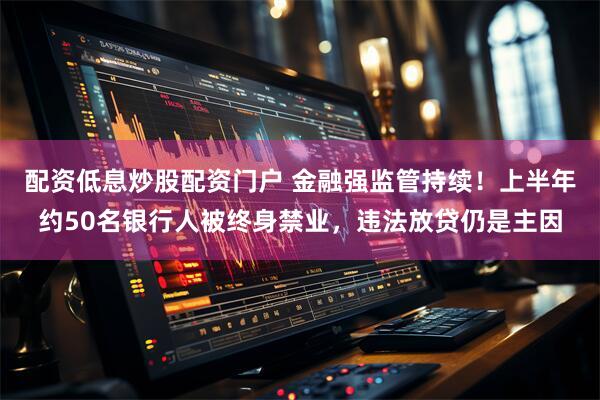 配资低息炒股配资门户 金融强监管持续！上半年约50名银行人被终身禁业，违法放贷仍是主因