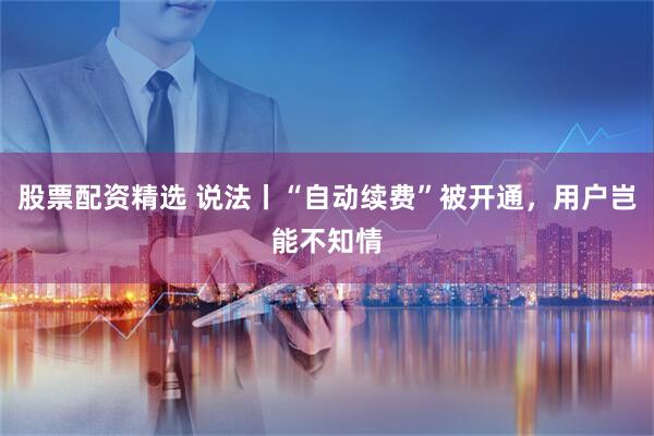 股票配资精选 说法丨“自动续费”被开通，用户岂能不知情