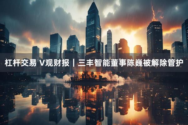 杠杆交易 V观财报｜三丰智能董事陈巍被解除管护