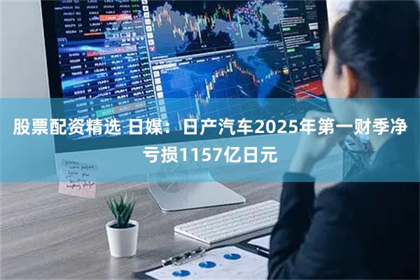 股票配资精选 日媒：日产汽车2025年第一财季净亏损1157亿日元