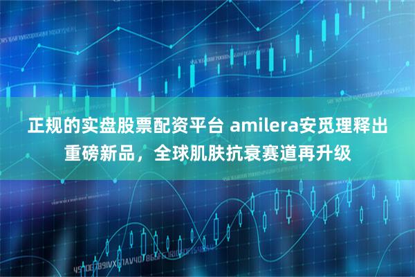 正规的实盘股票配资平台 amilera安觅理释出重磅新品，全球肌肤抗衰赛道再升级