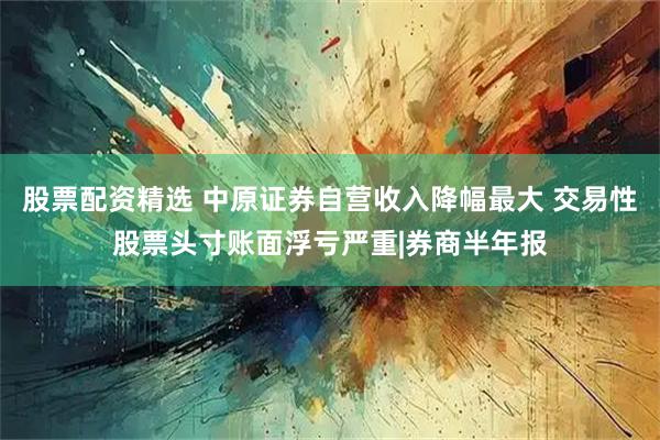 股票配资精选 中原证券自营收入降幅最大 交易性股票头寸账面浮亏严重|券商半年报