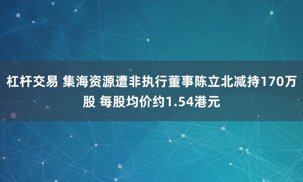 杠杆交易 集海资源遭非执行董事陈立北减持170万股 每股均价约1.54港元